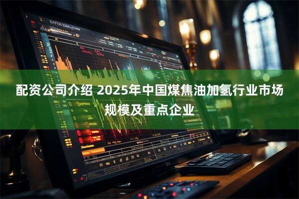 配资公司介绍 2025年中国煤焦油加氢行业市场规模及重点企业
