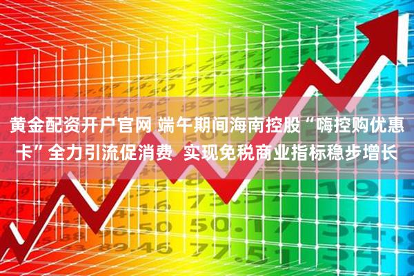 黄金配资开户官网 端午期间海南控股“嗨控购优惠卡”全力引流促消费  实现免税商业指标稳步增长