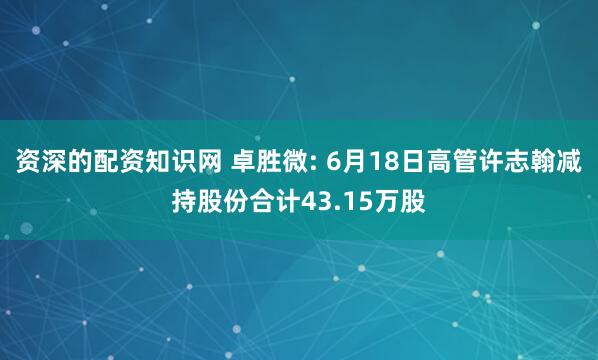 资深的配资知识网 卓胜微: 6月18日高管许志翰减持股份合计43.15万股