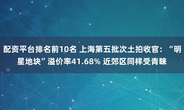 配资平台排名前10名 上海第五批次土拍收官：“明星地块”溢价率41.68% 近郊区同样受青睐
