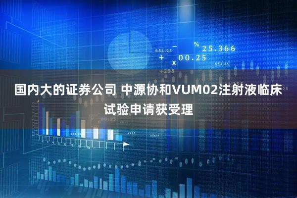 国内大的证券公司 中源协和VUM02注射液临床试验申请获受理