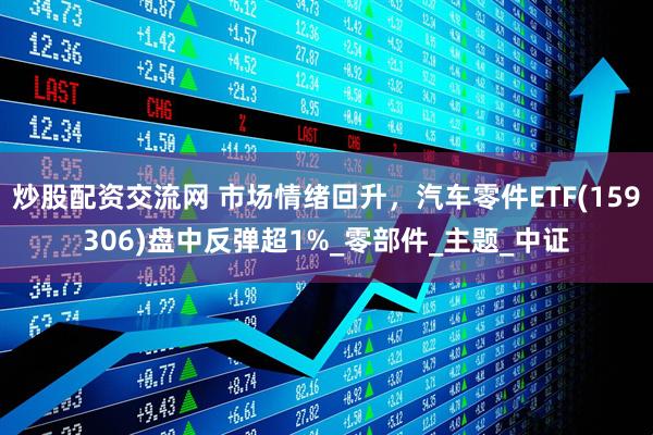 炒股配资交流网 市场情绪回升，汽车零件ETF(159306)盘中反弹超1%_零部件_主题_中证