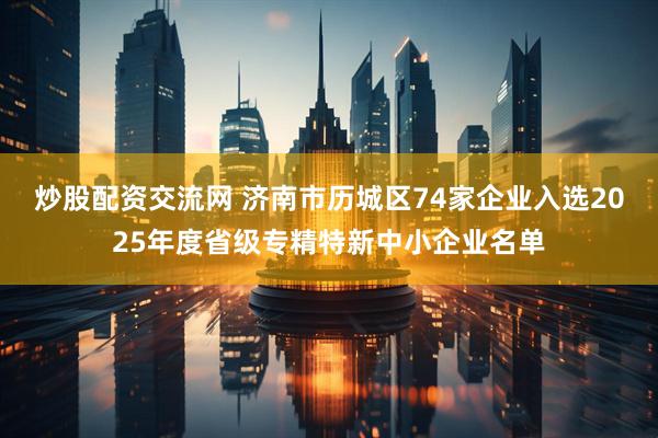 炒股配资交流网 济南市历城区74家企业入选2025年度省级专精特新中小企业名单