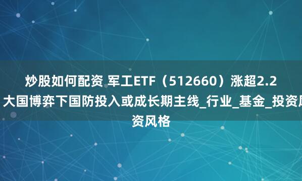 炒股如何配资 军工ETF（512660）涨超2.2%，大国博弈下国防投入或成长期主线_行业_基金_投资风格