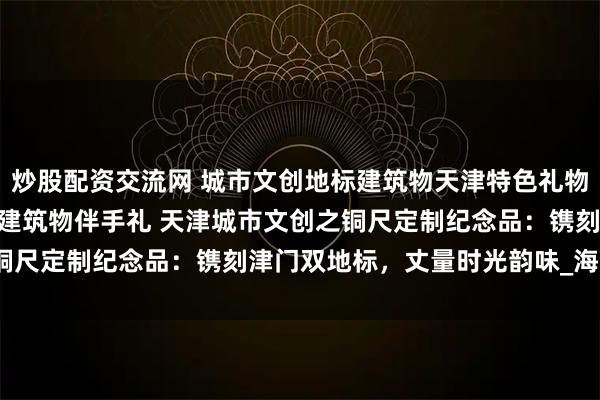 炒股配资交流网 城市文创地标建筑物天津特色礼物 天津之眼 解放桥 特色建筑物伴手礼 天津城市文创之铜尺定制纪念品：镌刻津门双地标，丈量时光韵味_海河_桥梁