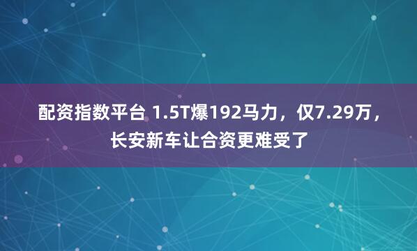 配资指数平台 1.5T爆192马力，仅7.29万，长安新车让合资更难受了