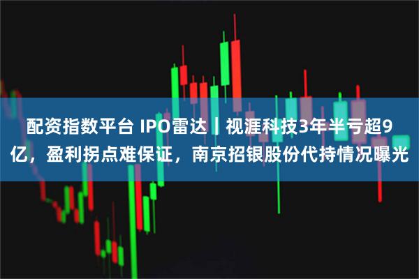 配资指数平台 IPO雷达｜视涯科技3年半亏超9亿，盈利拐点难保证，南京招银股份代持情况曝光