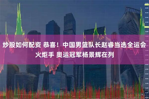 炒股如何配资 恭喜！中国男篮队长赵睿当选全运会火炬手 奥运冠军杨景辉在列