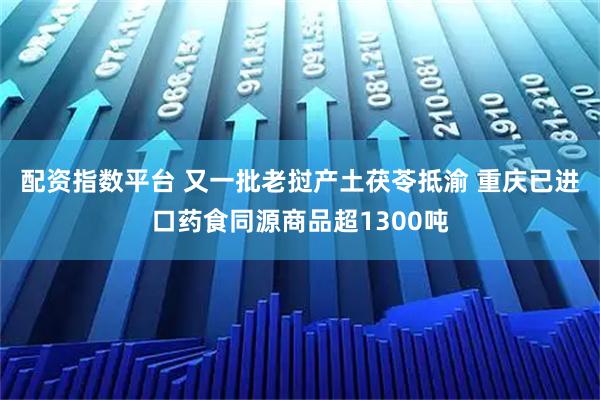 配资指数平台 又一批老挝产土茯苓抵渝 重庆已进口药食同源商品超1300吨