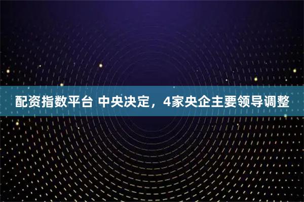 配资指数平台 中央决定，4家央企主要领导调整