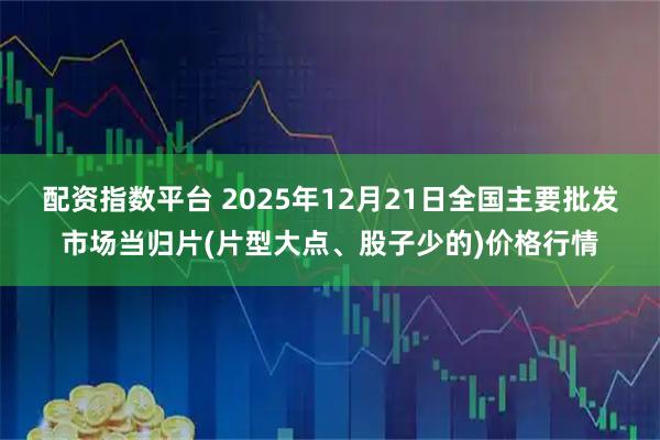 配资指数平台 2025年12月21日全国主要批发市场当归片(片型大点、股子少的)价格行情